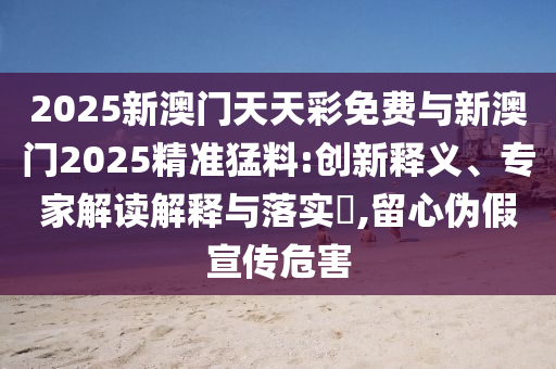 2025新澳門天天彩免費(fèi)與新澳門2025精準(zhǔn)猛料:創(chuàng)新釋義、專家解讀解釋與落實(shí)?,留心偽假宣傳危害