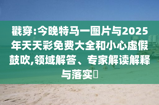 戳穿:今晚特馬一圖片與2025年天天彩免費(fèi)大全和小心虛假鼓吹,領(lǐng)域解答、專家解讀解釋與落實(shí)?