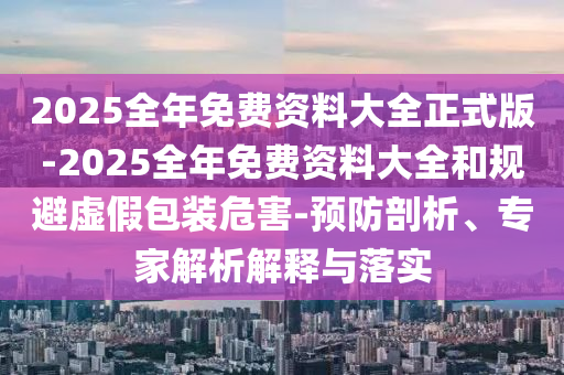 2025全年免費(fèi)資料大全正式版-2025全年免費(fèi)資料大全和規(guī)避虛假包裝危害-預(yù)防剖析、專家解析解釋與落實(shí)