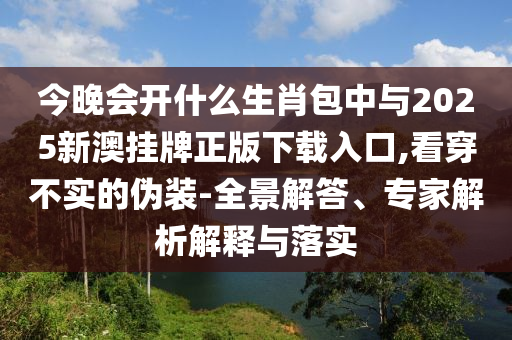 今晚會開什么生肖包中與2025新澳掛牌正版下載入口,看穿不實的偽裝-全景解答、專家解析解釋與落實