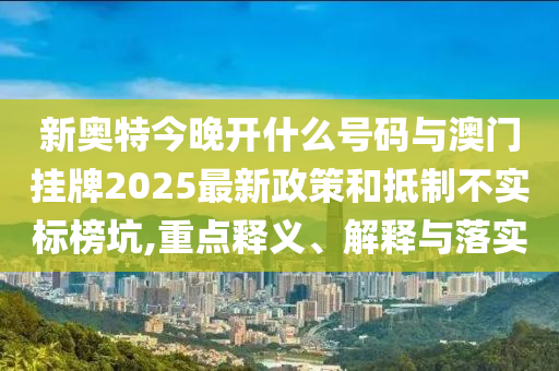 新奧特今晚開什么號碼與澳門掛牌2025最新政策和抵制不實標榜坑,重點釋義、解釋與落實