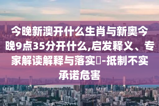 今晚新澳開什么生肖與新奧今晚9點35分開什么,啟發(fā)釋義、專家解讀解釋與落實?-抵制不實承諾危害