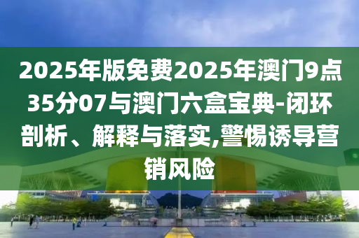 2025年版免費2025年澳門9點35分07與澳門六盒寶典-閉環(huán)剖析、解釋與落實,警惕誘導(dǎo)營銷風(fēng)險