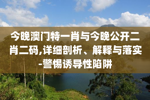 今晚澳門特一肖與今晚公開二肖二碼,詳細(xì)剖析、解釋與落實-警惕誘導(dǎo)性陷阱