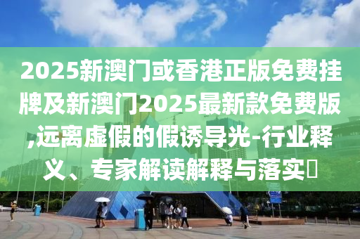 2025新澳門或香港正版免費掛牌及新澳門2025最新款免費版,遠(yuǎn)離虛假的假誘導(dǎo)光-行業(yè)釋義、專家解讀解釋與落實?