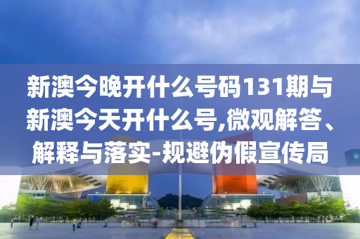 新澳今晚開什么號碼131期與新澳今天開什么號,微觀解答、解釋與落實-規(guī)避偽假宣傳局