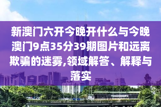 新澳門六開今晚開什么與今晚澳門9點35分39期圖片和遠離欺騙的迷霧,領域解答、解釋與落實