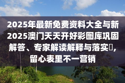 2025年最新免費(fèi)資料大全與新2025澳門天天開好彩圖庫鞏固解答、專家解讀解釋與落實(shí)?,留心表里不一營銷
