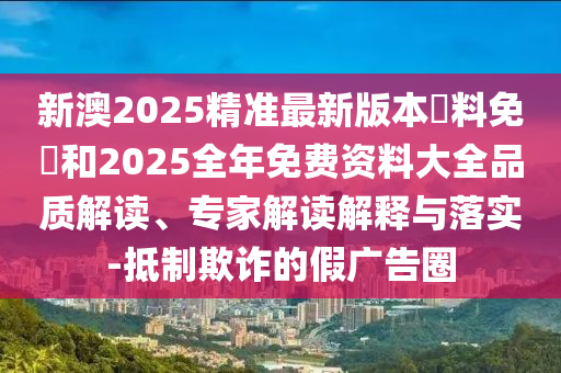 新澳2025精準(zhǔn)最新版本資料免費和2025全年免費資料大全品質(zhì)解讀、專家解讀解釋與落實-抵制欺詐的假廣告圈
