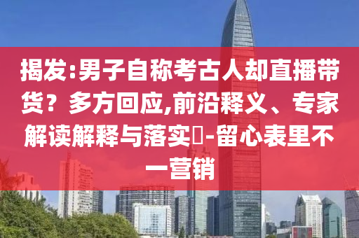 揭發(fā):男子自稱考古人卻直播帶貨？多方回應(yīng),前沿釋義、專家解讀解釋與落實?-留心表里不一營銷
