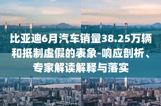 比亞迪6月汽車銷量38.25萬輛和抵制虛假的表象-響應(yīng)剖析、專家解讀解釋與落實