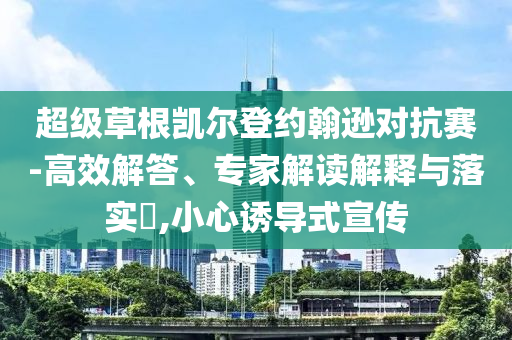 超級(jí)草根凱爾登約翰遜對(duì)抗賽-高效解答、專家解讀解釋與落實(shí)?,小心誘導(dǎo)式宣傳
