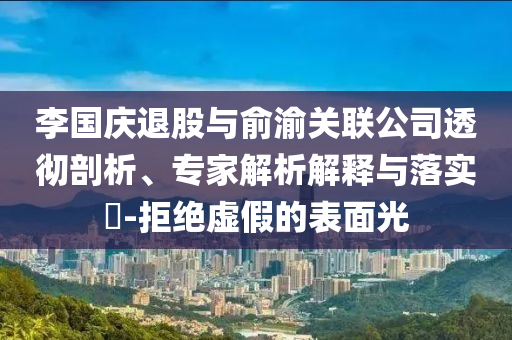 李國慶退股與俞渝關(guān)聯(lián)公司透徹剖析、專家解析解釋與落實?-拒絕虛假的表面光