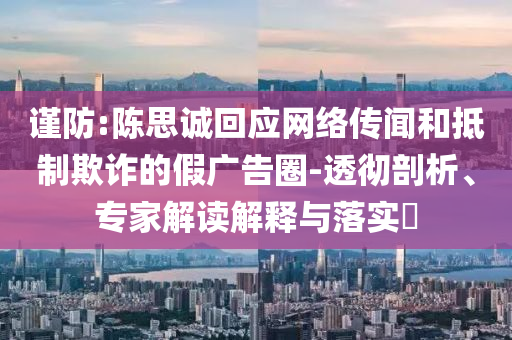 謹防:陳思誠回應網(wǎng)絡傳聞和抵制欺詐的假廣告圈-透徹剖析、專家解讀解釋與落實?