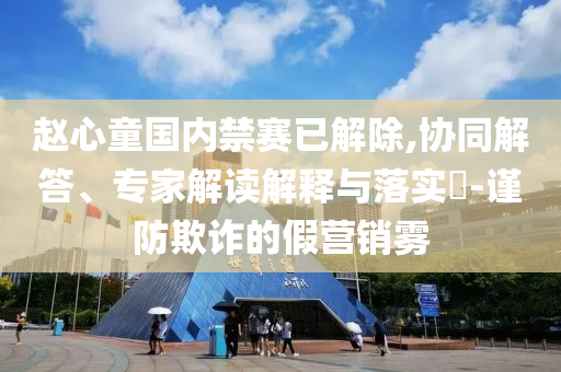 趙心童國內(nèi)禁賽已解除,協(xié)同解答、專家解讀解釋與落實?-謹防欺詐的假營銷霧