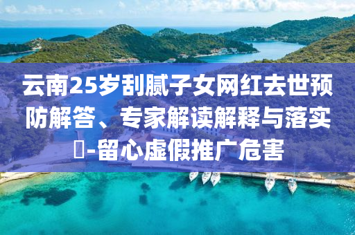 云南25歲刮膩子女網(wǎng)紅去世預防解答、專家解讀解釋與落實?-留心虛假推廣危害