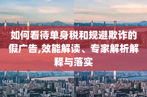 如何看待單身稅和規(guī)避欺詐的假廣告,效能解讀、專家解析解釋與落實
