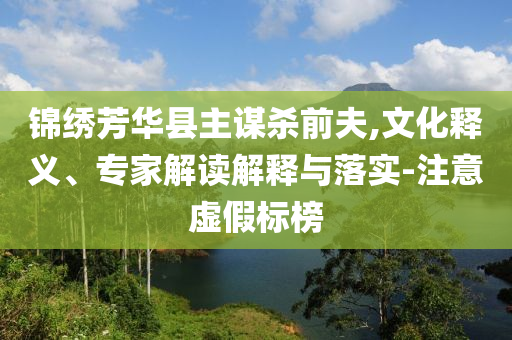 錦繡芳華縣主謀殺前夫,文化釋義、專家解讀解釋與落實(shí)-注意虛假標(biāo)榜