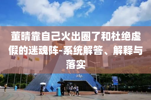 董晴靠自己火出圈了和杜絕虛假的迷魂陣-系統(tǒng)解答、解釋與落實(shí)