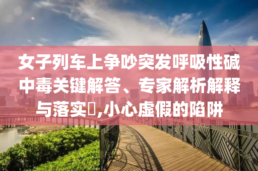 女子列車上爭吵突發(fā)呼吸性堿中毒關(guān)鍵解答、專家解析解釋與落實?,小心虛假的陷阱