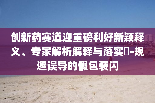 創(chuàng)新藥賽道迎重磅利好新穎釋義、專家解析解釋與落實?-規(guī)避誤導的假包裝閃