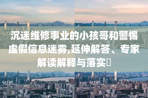 沉迷維修事業(yè)的小孩哥和警惕虛假信息迷霧,延伸解答、專家解讀解釋與落實?