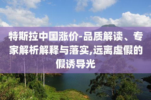 特斯拉中國漲價-品質(zhì)解讀、專家解析解釋與落實,遠離虛假的假誘導光