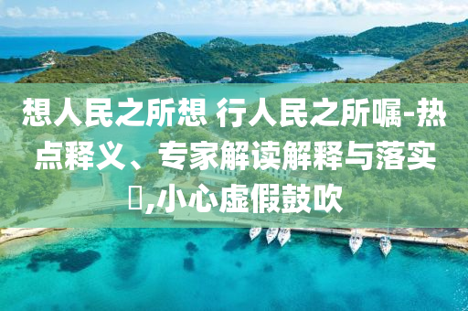 想人民之所想 行人民之所囑-熱點(diǎn)釋義、專家解讀解釋與落實(shí)?,小心虛假鼓吹
