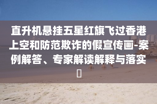 直升機(jī)懸掛五星紅旗飛過香港上空和防范欺詐的假宣傳畫-案例解答、專家解讀解釋與落實(shí)?