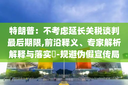 特朗普：不考慮延長(zhǎng)關(guān)稅談判最后期限,前沿釋義、專家解析解釋與落實(shí)?-規(guī)避偽假宣傳局