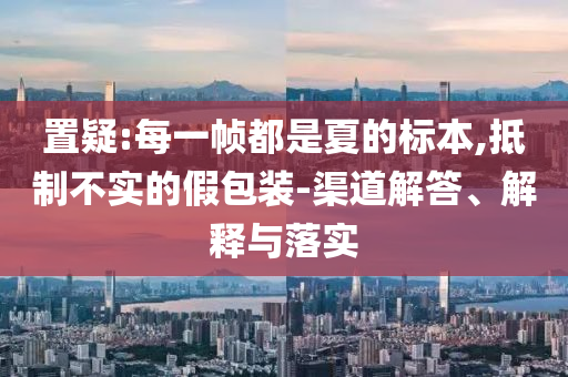 置疑:每一幀都是夏的標(biāo)本,抵制不實(shí)的假包裝-渠道解答、解釋與落實(shí)