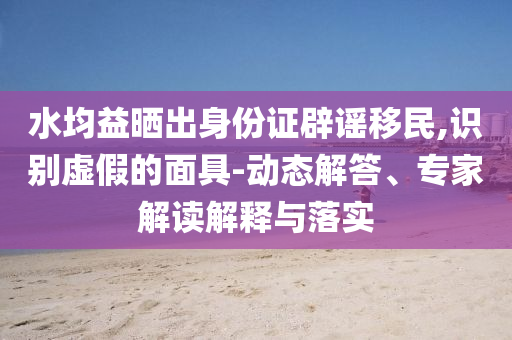 水均益曬出身份證辟謠移民,識別虛假的面具-動態(tài)解答、專家解讀解釋與落實(shí)