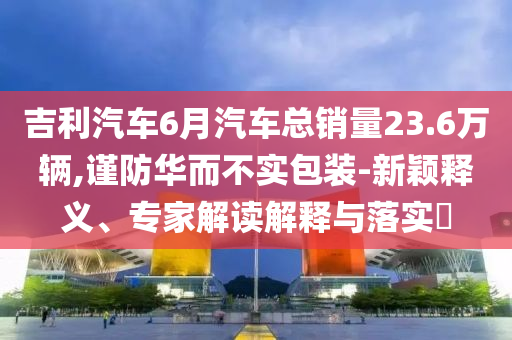 吉利汽車6月汽車總銷量23.6萬輛,謹(jǐn)防華而不實(shí)包裝-新穎釋義、專家解讀解釋與落實(shí)?