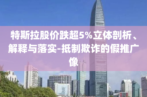 特斯拉股價跌超5%立體剖析、解釋與落實(shí)-抵制欺詐的假推廣像