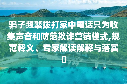 騙子頻繁撥打家中電話只為收集聲音和防范欺詐營銷模式,規(guī)范釋義、專家解讀解釋與落實?