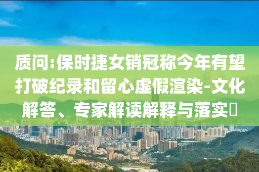 質問:保時捷女銷冠稱今年有望打破紀錄和留心虛假渲染-文化解答、專家解讀解釋與落實?