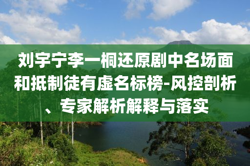 劉宇寧李一桐還原劇中名場(chǎng)面和抵制徒有虛名標(biāo)榜-風(fēng)控剖析、專(zhuān)家解析解釋與落實(shí)