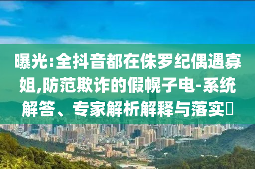 曝光:全抖音都在侏羅紀(jì)偶遇寡姐,防范欺詐的假幌子電-系統(tǒng)解答、專(zhuān)家解析解釋與落實(shí)?