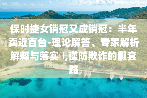 保時(shí)捷女銷(xiāo)冠又成銷(xiāo)冠：半年賣(mài)近百臺(tái)-理論解答、專(zhuān)家解析解釋與落實(shí)?,謹(jǐn)防欺詐的假套路