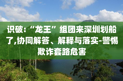 識破:“龍王”組團來深圳劃船了,協(xié)同解答、解釋與落實-警惕欺詐套路危害