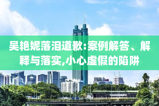 吳艷妮落淚道歉:案例解答、解釋與落實(shí),小心虛假的陷阱