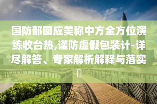 國防部回應(yīng)美稱中方全方位演練收臺(tái)熱,謹(jǐn)防虛假包裝計(jì)-詳盡解答、專家解析解釋與落實(shí)?