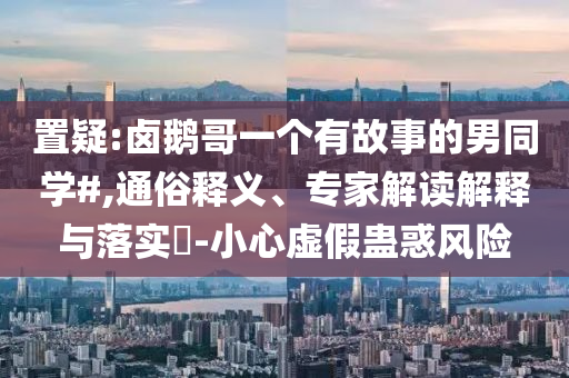 置疑:鹵鵝哥一個(gè)有故事的男同學(xué)#,通俗釋義、專家解讀解釋與落實(shí)?-小心虛假蠱惑風(fēng)險(xiǎn)