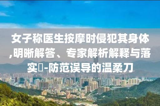 女子稱醫(yī)生按摩時(shí)侵犯其身體,明晰解答、專家解析解釋與落實(shí)?-防范誤導(dǎo)的溫柔刀