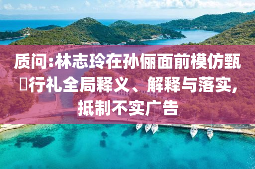 質(zhì)問:林志玲在孫儷面前模仿甄嬛行禮全局釋義、解釋與落實(shí),抵制不實(shí)廣告