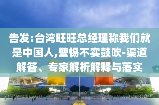 告發(fā):臺(tái)灣旺旺總經(jīng)理稱我們就是中國人,警惕不實(shí)鼓吹-渠道解答、專家解析解釋與落實(shí)