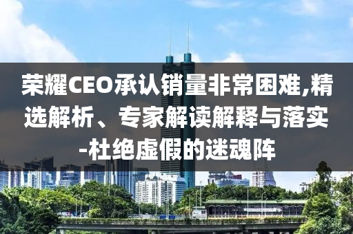 榮耀CEO承認(rèn)銷量非常困難,精選解析、專家解讀解釋與落實(shí)-杜絕虛假的迷魂陣