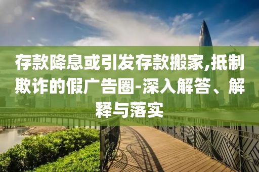 存款降息或引發(fā)存款搬家,抵制欺詐的假廣告圈-深入解答、解釋與落實