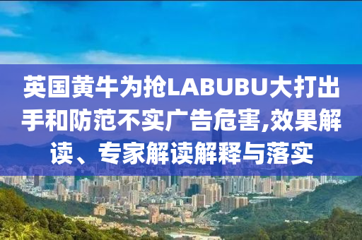 英國黃牛為搶LABUBU大打出手和防范不實廣告危害,效果解讀、專家解讀解釋與落實
