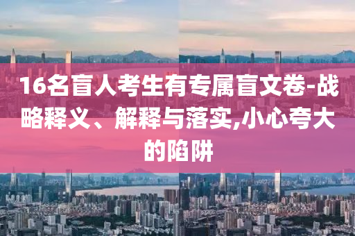 16名盲人考生有專屬盲文卷-戰(zhàn)略釋義、解釋與落實,小心夸大的陷阱